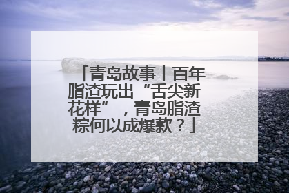 青岛故事丨百年脂渣玩出“舌尖新花样”，青岛脂渣粽何以成爆款？